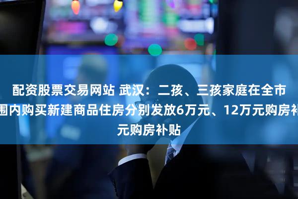 配资股票交易网站 武汉：二孩、三孩家庭在全市范围内购买新建商品住房分别发放6万元、12万元购房补贴