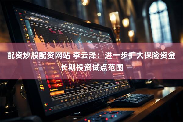 配资炒股配资网站 李云泽：进一步扩大保险资金长期投资试点范围
