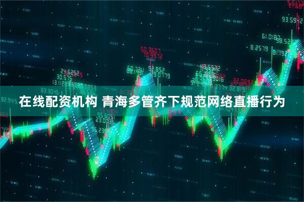在线配资机构 青海多管齐下规范网络直播行为