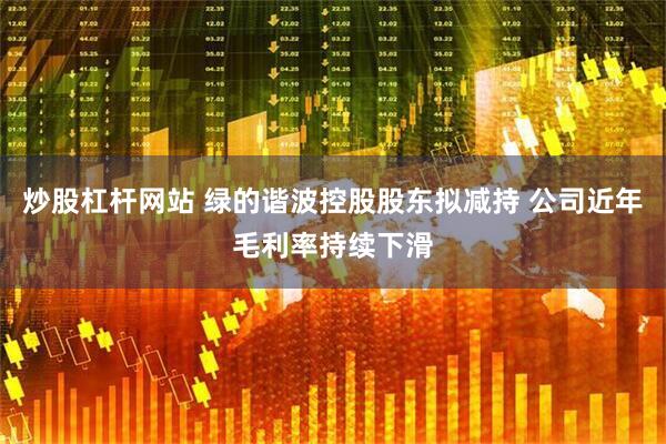 炒股杠杆网站 绿的谐波控股股东拟减持 公司近年毛利率持续下滑