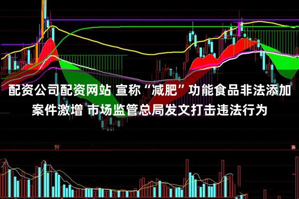 配资公司配资网站 宣称“减肥”功能食品非法添加案件激增 市场监管总局发文打击违法行为