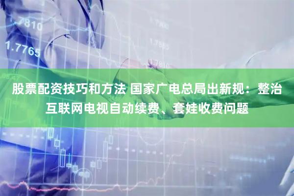 股票配资技巧和方法 国家广电总局出新规：整治互联网电视自动续费、套娃收费问题
