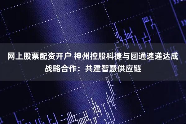 网上股票配资开户 神州控股科捷与圆通速递达成战略合作：共建智慧供应链