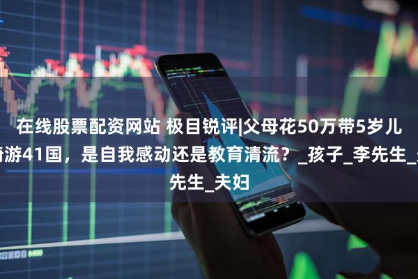 在线股票配资网站 极目锐评|父母花50万带5岁儿子骑游41国，是自我感动还是教育清流？_孩子_李先生_夫妇
