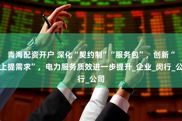 青海配资开户 深化“契约制”“服务包”，创新“码上提需求”，电力服务质效进一步提升_企业_闵行_公司