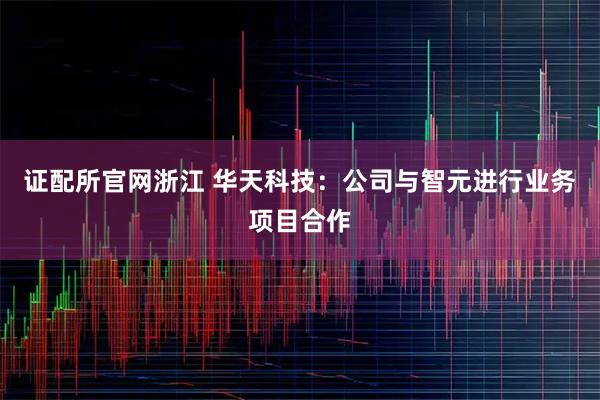 证配所官网浙江 华天科技：公司与智元进行业务项目合作
