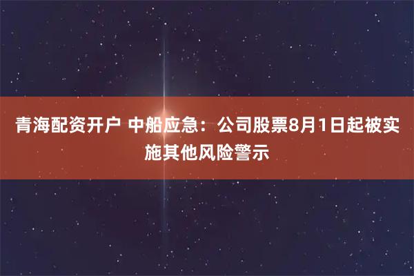 青海配资开户 中船应急：公司股票8月1日起被实施其他风险警示