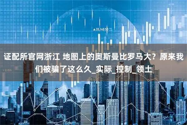 证配所官网浙江 地图上的奥斯曼比罗马大？原来我们被骗了这么久_实际_控制_领土