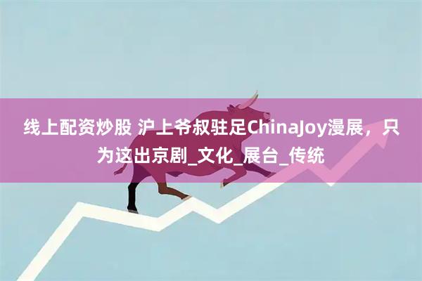 线上配资炒股 沪上爷叔驻足ChinaJoy漫展，只为这出京剧_文化_展台_传统