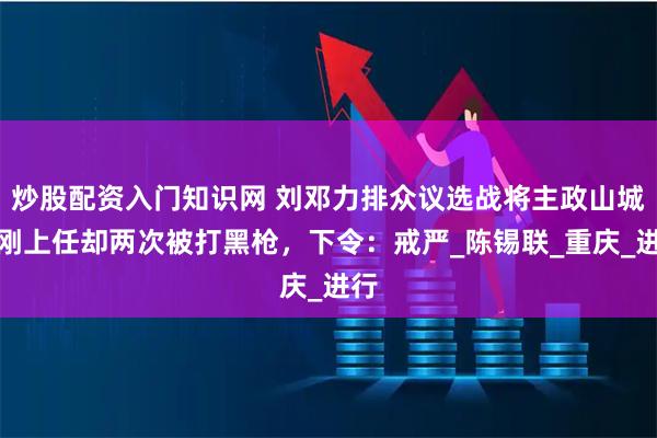 炒股配资入门知识网 刘邓力排众议选战将主政山城，刚上任却两次被打黑枪，下令：戒严_陈锡联_重庆_进行