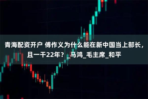 青海配资开户 傅作义为什么能在新中国当上部长，且一干22年？_马鸿_毛主席_和平