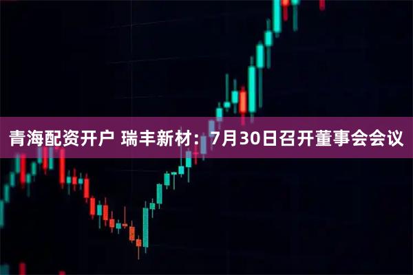 青海配资开户 瑞丰新材：7月30日召开董事会会议