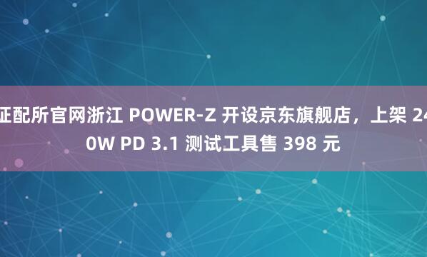 证配所官网浙江 POWER-Z 开设京东旗舰店，上架 240W PD 3.1 测试工具售 398 元