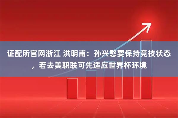 证配所官网浙江 洪明甫：孙兴慜要保持竞技状态，若去美职联可先适应世界杯环境