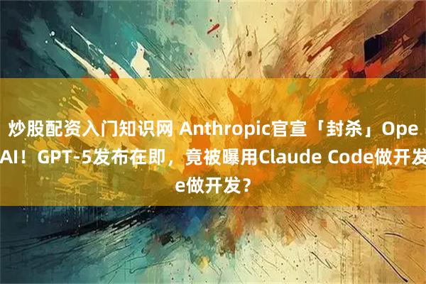 炒股配资入门知识网 Anthropic官宣「封杀」OpenAI！GPT-5发布在即，竟被曝用Claude Code做开发？