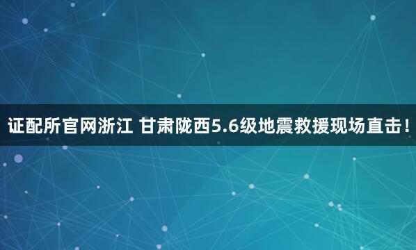 证配所官网浙江 甘肃陇西5.6级地震救援现场直击！