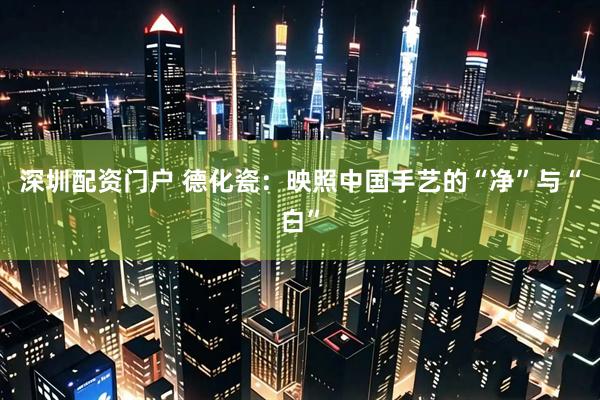 深圳配资门户 德化瓷：映照中国手艺的“净”与“白”